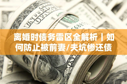 济南离婚时债务雷区全解析｜如何防止被前妻/夫坑惨还债？