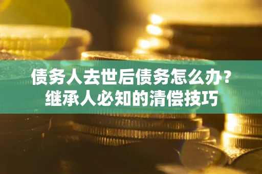 济南债务人去世后债务怎么办？继承人必知的清偿技巧