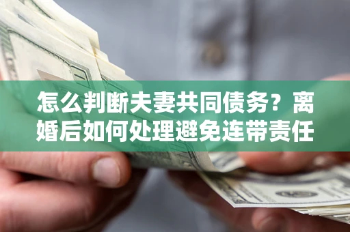 济南怎么判断夫妻共同债务？离婚后如何处理避免连带责任？